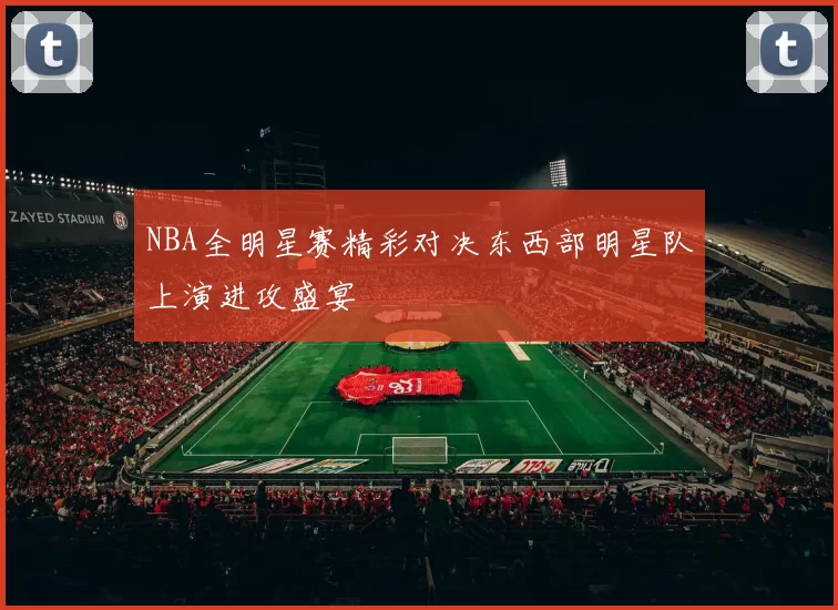 NBA全明星赛精彩对决东西部明星队上演进攻盛宴